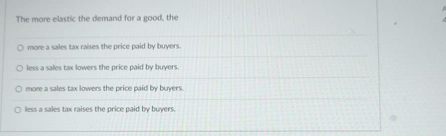 The more elastic the demand for a good, the
O more a sales tax raises the price paid by buyers.
O less a sales tax lowers the price paid by buyers.
O more a sales tax lowers the price paid by buyers.
O less a sales tax raises the price paid by buyers.