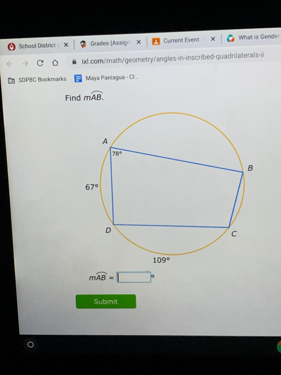 School District
Grades (Assign X
A Current Event
What is Gender
A ixl.com/math/geometry/angles-in-inscribed-quadrilaterals-ii
O SDPBC Bookmarks
Maya Paniagua - Cl.
Find mAB.
A
78°
67°
C
109°
mAB
Submit
