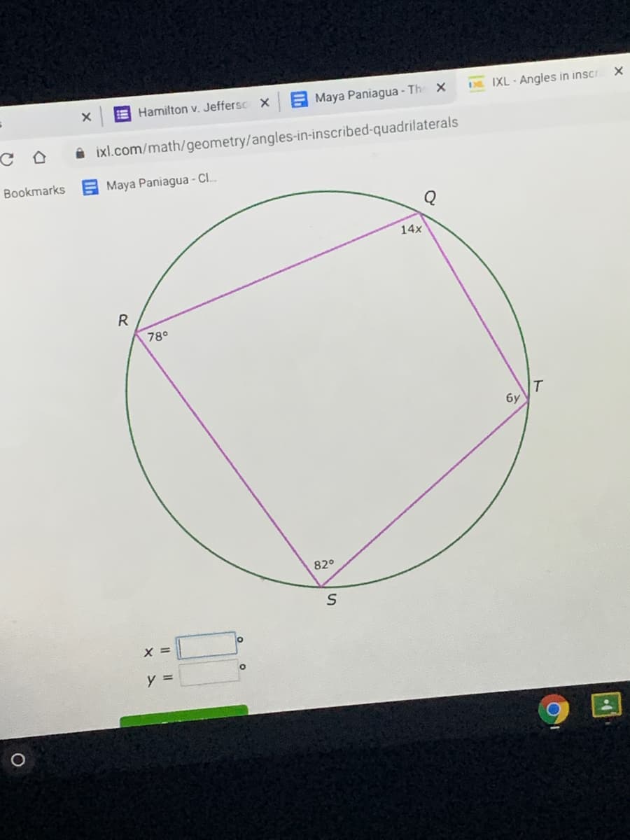 E Hamilton v. Jeffersc X
A Maya Paniagua - The X
DE IXL - Angles in inscr
A ixl.com/math/geometry/angles-in-inscribed-quadrilaterals
Bookmarks
Maya Paniagua - CI.
14x
R
78°
T
бу
82°
X =
y =
