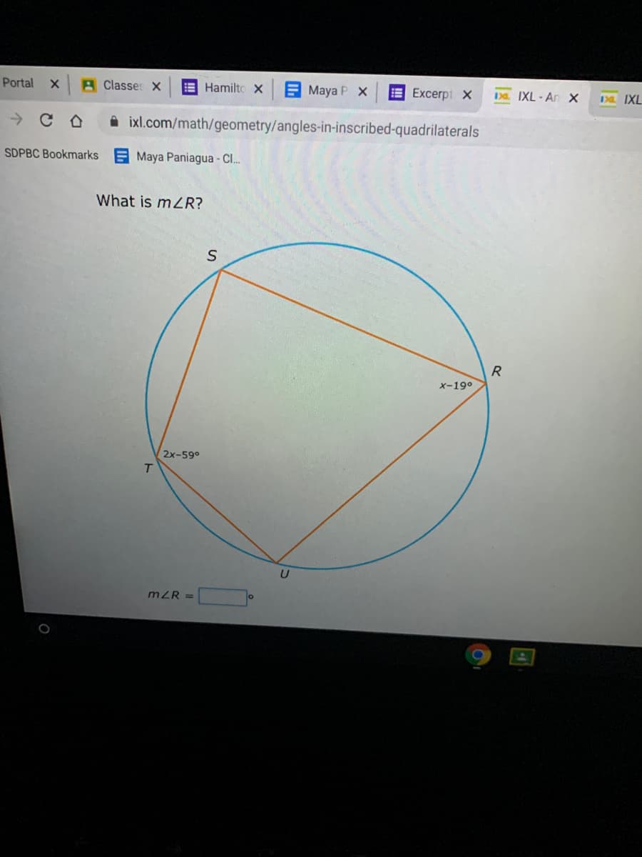 Portal
A Classes X
E Hamilto X E Maya PX
E Excerpt X
DD. IXL-An x
Da IXL
ixl.com/math/geometry/angles-in-inscribed-quadrilaterals
SDPBC Bookmarks
Maya Paniagua - Cl..
What is mZR?
X-19°
2x-59°
T
mZR =
