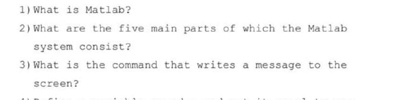 1) What is Matlab?
2) What are the five main parts of which the Matlab
system consist?
3) What is the command that writes a message to the
screen?
