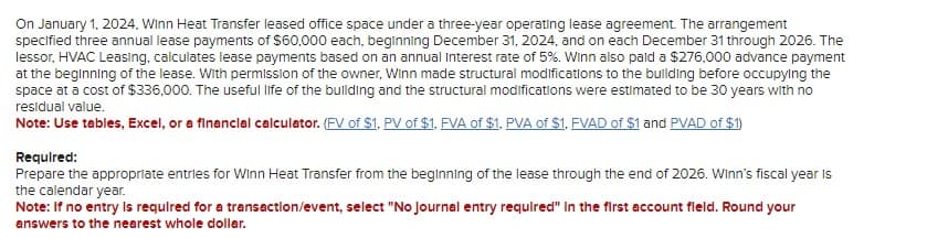 On January 1, 2024, Winn Heat Transfer leased office space under a three-year operating lease agreement. The arrangement
specified three annual lease payments of $60,000 each, beginning December 31, 2024, and on each December 31 through 2026. The
lessor, HVAC Leasing, calculates lease payments based on an annual Interest rate of 5%. Winn also paid a $276,000 advance payment
at the beginning of the lease. With permission of the owner, Winn made structural modifications to the building before occupying the
space at a cost of $336,000. The useful life of the building and the structural modifications were estimated to be 30 years with no
residual value.
Note: Use tables, Excel, or a financial calculator. (FV of $1, PV of $1, FVA of $1, PVA of $1, FVAD of $1 and PVAD of $1)
Required:
Prepare the appropriate entries for Winn Heat Transfer from the beginning of the lease through the end of 2026. Winn's fiscal year is
the calendar year.
Note: If no entry is required for a transaction/event, select "No Journal entry required" in the first account fleld. Round your
answers to the nearest whole dollar.