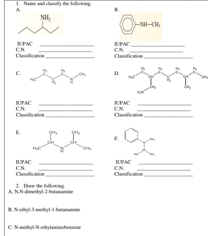 1. Name and classify the following.
А.
В.
NH2
-NH–CH3
IUPAC_
C.N.
IUPAC
C.N.
Classification
Classification
С.
CH3
D.
H3C
CH
CH3
ČH3
H2N
IUPAC
IUPAC
C.N.
C.N.
Classification.
Classification
Е.
CH3
CH3
F.
CH
CH
CH
H3C
CH3
HC
IUPAC
IUPAC
C.N.
C.N.
Classification
Classification
2. Draw the following.
A. N,N-dimethyl-2-butanamine
B. N-ethyl-3-methyl-1-butanamine
C. N-methyl-N-ethylaminobenzene
