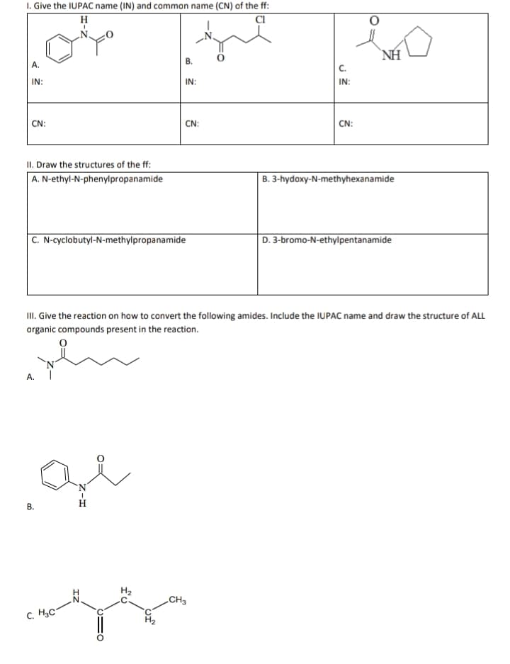 I. Give the IUPAC name (IN) and common name (CN) of the ff:
NH
В.
A.
C.
IN:
IN:
IN:
CN:
CN:
ČN:
II. Draw the structures of the ff:
A. N-ethyl-N-phenylpropanamide
B. 3-hydoxy-N-methyhexanamide
C. N-cyclobutyl-N-methylpropanamide
D. 3-bromo-N-ethylpentanamide
II. Give the reaction on how to convert the following amides. Include the IUPAC name and draw the structure of ALL
organic compounds present in the reaction.
A.
H.
CH3
C. H3C
B.
