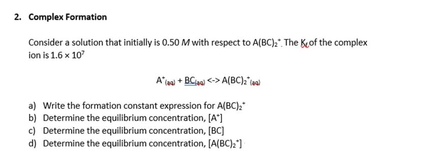 2. Complex Formation
Consider a solution that initially is 0.50 M with respect to A(BC)₂. The Kof the complex
ion is 1.6 x 10²
A* (aq) + BC(39) <-> A(BC)2 (39)
a) Write the formation constant expression for A(BC) 2*
b) Determine the equilibrium concentration, [A+]
c) Determine the equilibrium concentration, [BC]
d) Determine the equilibrium concentration, [A(BC)₂*]