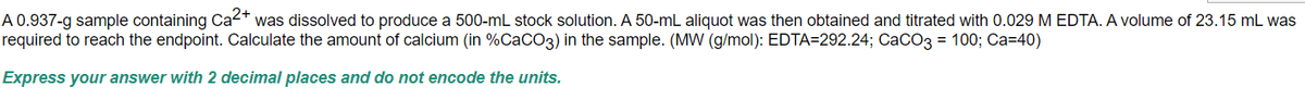 A 0.937-g sample containing Ca²+ was dissolved to produce a 500-mL stock solution. A 50-mL aliquot was then obtained and titrated with 0.029 M EDTA. A volume of 23.15 mL was
required to reach the endpoint. Calculate the amount of calcium (in %CaCO3) in the sample. (MW (g/mol): EDTA=292.24; CaCO3 = 100; Ca=40)
Express your answer with 2 decimal places and do not encode the units.