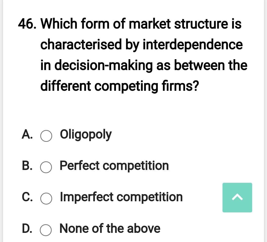 46. Which form of market structure is
characterised by interdependence
in decision-making as between the
different competing firms?
А.
Oligopoly
В.
Perfect competition
C. O Imperfect competition
D. O None of the above
