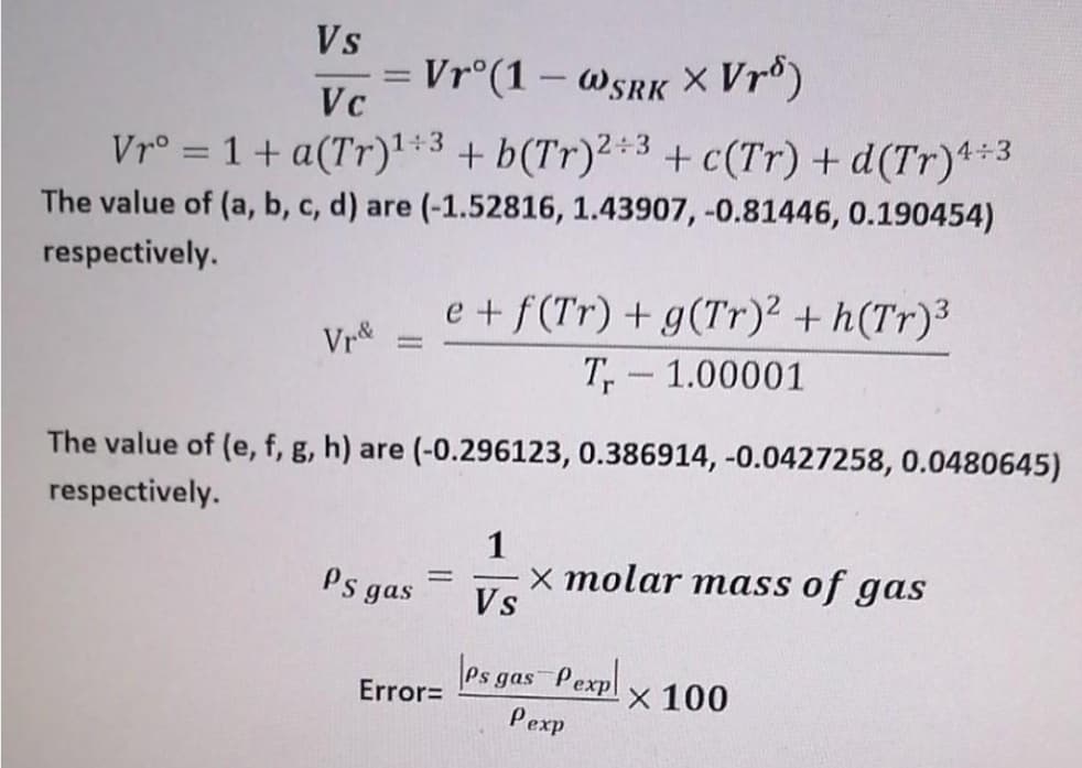 Vs
= Vr°(1 – W5RK × Vrº)
Vc
-
1+3
Vr° = 1 + a(Tr)':3+ b(Tr)²*3 + c(Tr) + d(Tr)**3
%3D
The value of (a, b, c, d) are (-1.52816, 1.43907, -0.81446, 0.190454)
respectively.
e +f(Tr) + g(Tr)² + h(Tr)³
Vr
T, - 1.00001
The value of (e, f, g, h) are (-0.296123, 0.386914, -0.0427258, 0.0480645)
respectively.
1
x molar mass of gas
Vs
Ps gas
es gas
Pexpl
X 100
Error=
Pexp
