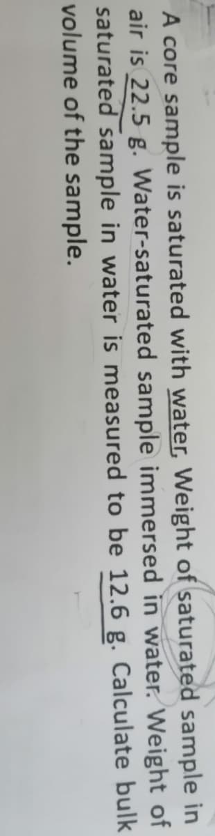 A core sample is saturated with water, Weight of saturated sample in
air is 22.5 g. Water-saturated sample immersed in water. Weight of
saturated sample in water is measured to be 12.6 g. Calculate bulk
volume of the sample.
