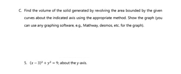 C. Find the volume of the solid generated by revolving the area bounded by the given
curves about the indicated axis using the appropriate method. Show the graph (you
can use any graphing software, e.g., Mathway, desmos, etc. for the graph).
5. (x-3)² + y² = 9; about the y-axis.