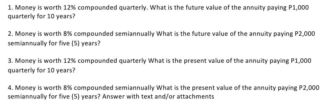 1. Money is worth 12% compounded quarterly. What is the future value of the annuity paying P1,000
quarterly for 10 years?
2. Money is worth 8% compounded semiannually What is the future value of the annuity paying P2,000
semiannually for five (5) years?
3. Money is worth 12% compounded quarterly What is the present value of the annuity paying P1,000
quarterly for 10 years?
4. Money is worth 8% compounded semiannually What is the present value of the annuity paying P2,000
semiannually for five (5) years? Answer with text and/or attachments
