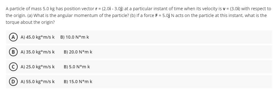 A particle of mass 5.0 kg has position vector r = (2.0i - 3.0j) at a particular instant of time when its velocity is v = (3.0i) with respect to
the origin. (a) What is the angular momentum of the particle? (b) If a force F = 5.0j N acts on the particle at this instant, what is the
torque about the origin?
A A) 45.0 kg*m/s k B) 10.0 N*m k
B A) 35.0 kg*m/sk
B) 20.0 N*m k
C A) 25.0 kg*m/s k
B) 5.0 N*m k
D A) 55.0 kg*m/s k
B) 15.0 N*m k
