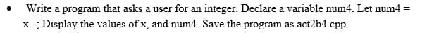 Write a program that asks a user for an integer. Declare a variable num4. Let num4 =
x--; Display the values of x, and num4. Save the program as act2b4.cpp
