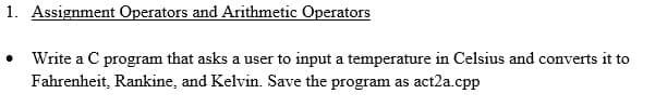 1. Assignment Operators and Arithmetic Operators
Write a C program that asks a user to input a temperature in Celsius and converts it to
Fahrenheit, Rankine, and Kelvin. Save the program as act2a.cpp
