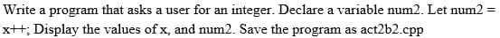 Write a program that asks a user for an integer. Declare a variable num2. Let num2 =
%3D
x++; Display the values of x, and num2. Save the program as act2b2.cpp
