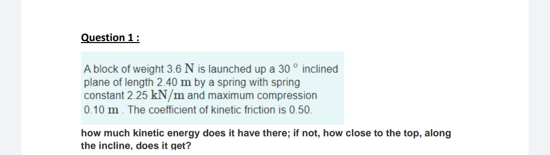 Question 1:
A block of weight 3.6 N is launched up a 30 ° inclined
plane of length 2.40 m by a spring with spring
constant 2.25 kN/m and maximum compression
0.10 m. The coefficient of kinetic friction is 0.50.
how much kinetic energy does it have there; if not, how close to the top, along
the incline, does it get?
