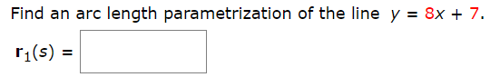 **Question:**

Find an arc length parametrization of the line \( y = 8x + 7 \).

\[ \mathbf{r}_1(s) = \boxed{} \]

**Explanation:**

To find an arc length parametrization of the given line \( y = 8x + 7 \), follow these steps:

1. **Parametrize the Line:** 
   - Let's rewrite the equation of the line in vector form. Set \( x = t \) as a parameter.
   - Then, \( y = 8t + 7 \).
   - The vector form of the line can be written as \( \mathbf{r}(t) = \begin{pmatrix} t \\ 8t + 7 \end{pmatrix} \).

2. **Calculate the Derivative:**
   - Find the derivative of \( \mathbf{r}(t) \) with respect to \( t \).
   - \(\mathbf{r}'(t) = \begin{pmatrix} \frac{d}{dt}t \\ \frac{d}{dt}(8t + 7) \end{pmatrix} = \begin{pmatrix} 1 \\ 8 \end{pmatrix} \).

3. **Find the Magnitude of the Derivative:**
   - Calculate the magnitude of \( \mathbf{r}'(t) \).
   - \( |\mathbf{r}'(t)| = \sqrt{1^2 + 8^2} = \sqrt{1 + 64} = \sqrt{65} \).

4. **Arc Length Parameter \( s \):**
   - Arc length \( s \) is related to \( t \) through \( ds = |\mathbf{r}'(t)| dt \).
   - Therefore, \( ds = \sqrt{65} \, dt \).
   - Integrate both sides to find \( s \).

   \[
   s = \sqrt{65} \, t
   \]

   Solving for \( t \):

   \[
   t = \frac{s}{\sqrt{65}}
   \]

5. **Substitute \( t \) Back:**
   - Substitute \( t = \frac{s}{\sqrt{65}} \) into the parametrization \( \mathbf{r}(t) \):

   \[
   \mathbf{r}_1(s) = \