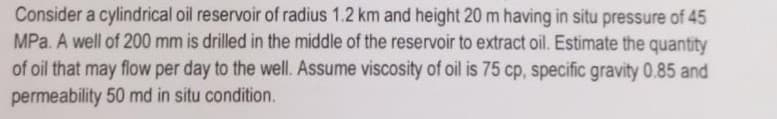 Consider a cylindrical oil reservoir of radius 1.2 km and height 20 m having in situ pressure of 45
MPa. A well of 200 mm is drilled in the middle of the reservoir to extract oil. Estimate the quantity
of oil that may flow per day to the well. Assume viscosity of oil is 75 cp, specific gravity 0.85 and
permeability 50 md in situ condition.