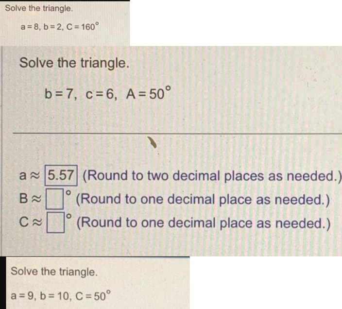 Solve the triangle.
a = 8, b=2, C = 160°
Solve the triangle.
b = 7, c = 6, A = 50°
a 5.57 (Round to two decimal places as needed.)
(Round to one decimal place as needed.)
(Round to one decimal place as needed.)
B≈
C≈
Solve the triangle.
a=9, b=10, C = 50°