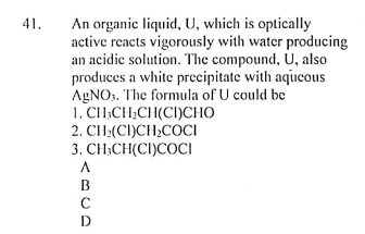 An organic liquid, U, which is optically
active reacts vigorously with water producing
an acidic solution. The compound, U, also
produces a white precipitate with aqueous
AgNOs. The formula of U could be
1. CH;CH;CH(CI)CHO
2. CH:(CI)CH;COCI
3. CH;CH(CI)COCI
41.
B
