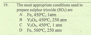 The most appropriate conditions used to
prepare sulphur trioxide (SO3) are
A Fe, 450°C, latm
B V2Os, 450°C, 250 atm
C V2Os, 450°C, 1 atm
D Fe, 500°C, 250 atm
19.
