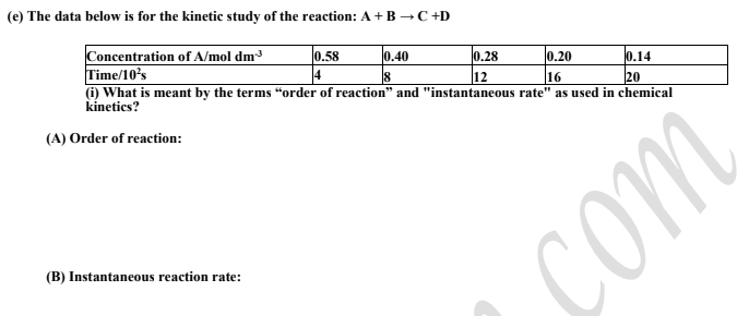 (e) The data below is for the kinetic study of the reaction: A+ B →C +D
Concentration of A/mol dm³
Time/10's
(i) What is meant by the terms "order of reaction" and "instantaneous rate" as used in chemical
kínetics?
0.58
0.40
0.28
0.20
0.14
18
12
16
20
(A) Order of reaction:
(B) Instantaneous reaction rate:
com
