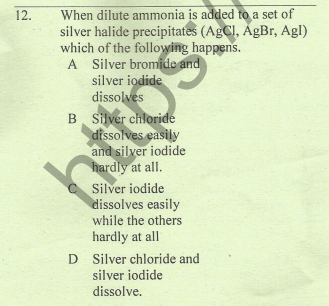 When dilute ammonia is added to a set of
silver halide precipitates (AGCI, ÅgBr, Agl)
which of the following happens.
A Silver bromide and
silver iodide
dissolves
B. Silver chloride
dissolves easily
and silver iodide
hardly at all.
C Silver iodide
dissolves easily
12.
while the others
hardly at all
D Silver chloride and
silver iodide
dissolve.
