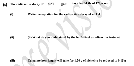 (c) The radioactive decay of Ni
Cu
has a half-1 ife of 120years
(i)
Write the equation for the radioactive decay of nickel
(ii)
(ii) What do you understand by the half-life of a radioactive isotope?
(ii)
Calculate how long it will take for 1.20 g of nickel to be reduced to 0.15 g
