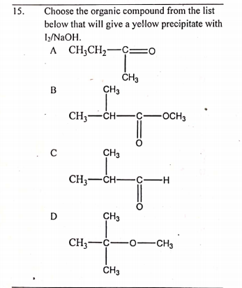 Choose the organic compound from the list
below that will give a ye!llow precipitate with
1/N2OH.
A CH;CH,-C=0
15.
ČH3
CH3
B
CH3-CH-
-OCH3
CH3
CH3-CH-C-
-H
D
CH3
CH3--o-CH3
CH3
