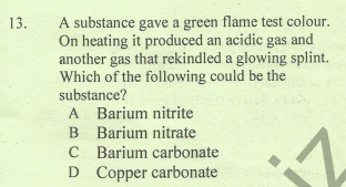 A substance gave a green flame test colour.
On heating it produced an acidic gas and
another gas that rekindled a glowing splint.
Which of the following could be the
substance?
13.
A Barium nitrite
B Barium nitrate
C Barium carbonate
D Copper carbonate
