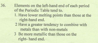 Elements on the left-hand end of each period
of the Periodic Table tend to.
1. Have lower melting points than those at the
right-hand end.
2 Have a greater tendency to combine with
metals than with non-metals
3 Be more metallic than those on the
right- hand end.
36.
