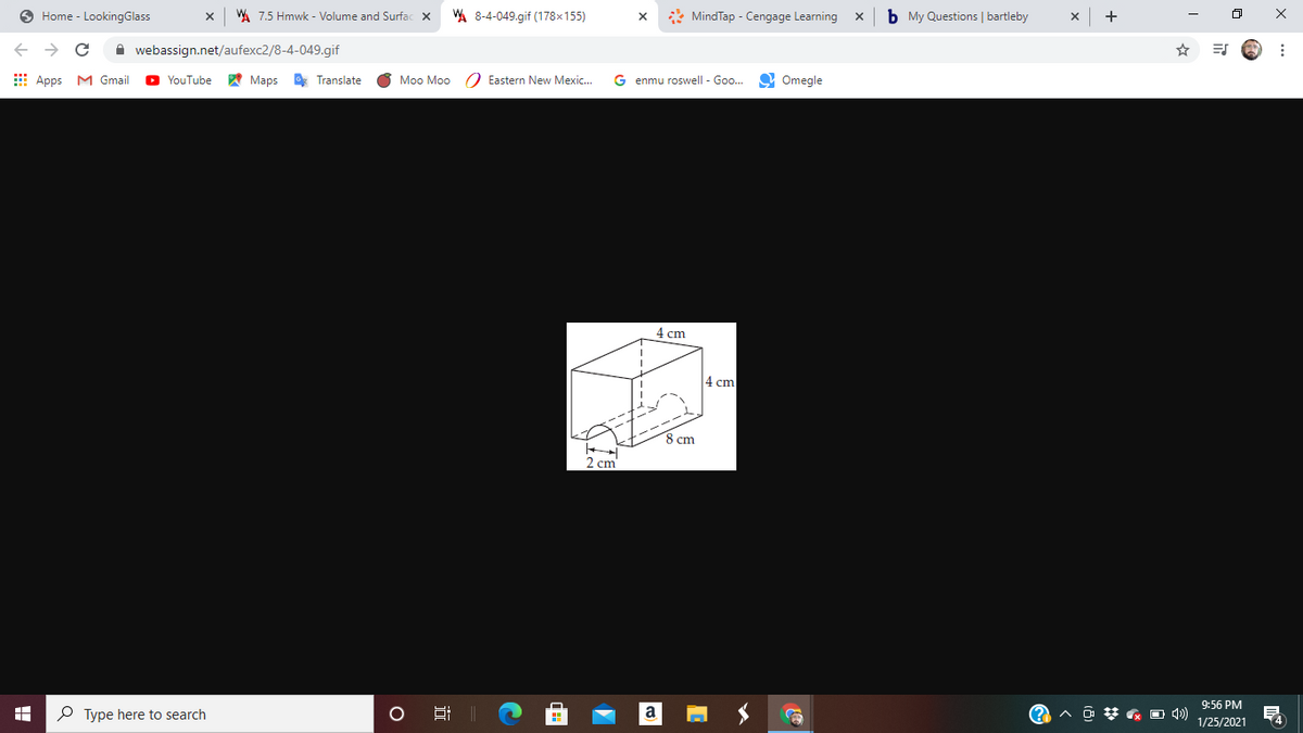 O Home - LookingGlass
WA 7.5 Hmwk - Volume and Surfac x
WA 8-4-049.gif (178x155)
* MindTap - Cengage Learning
b My Questions | bartleby
+
->
A webassign.net/aufexc2/8-4-049.gif
☆ 司
E Apps M Gmail
YouTube
A Maps
O Translate
Moo Moo
O Eastern New Mexic..
G enmu roswell - Goo..
9 Omegle
4 cm
4 cm
8 cm
2 cm'
9:56 PM
P Type here to search
a
ヘ D梦 ロ)
1/25/2021
近
