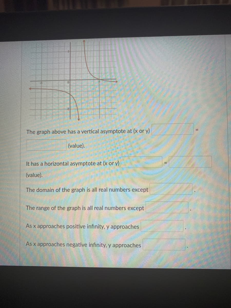 The graph above has a vertical asymptote at (x or y)
(value).
It has a horizontal asymptote at (x or y)
(value).
The domain of the graph is all real numbers except
The range of the graph is all real numbers except
As x approaches positive infinity, y approaches
As x approaches negative infinity, y approaches
