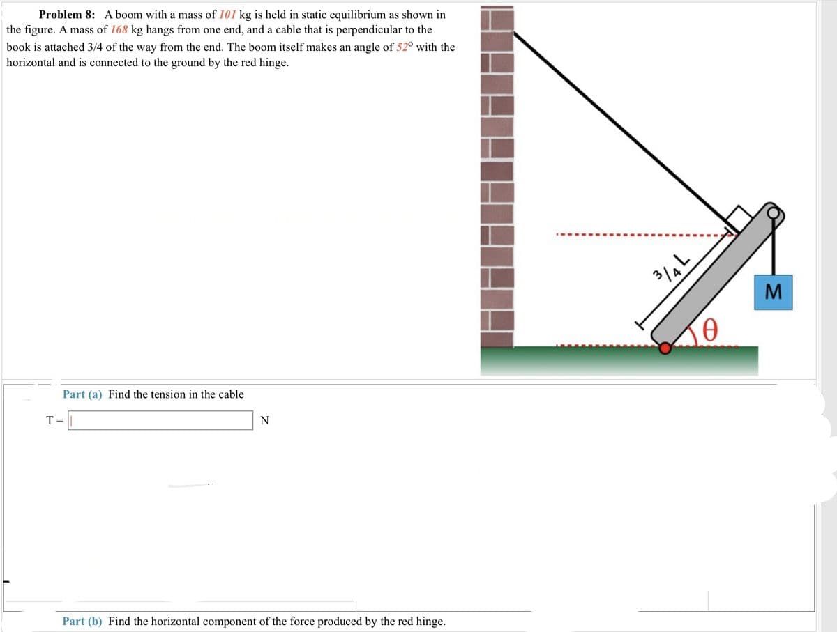 Problem 8: A boom with a mass of 101 kg is held in static equilibrium as shown in
the figure. A mass of 168 kg hangs from one end, and a cable that is perpendicular to the
book is attached 3/4 of the way from the end. The boom itself makes an angle of 52° with the
horizontal and is connected to the ground by the red hinge.
Part (a) Find the tension in the cable
T = ||
N
Part (b) Find the horizontal component of the force produced by the red hinge.
3/4L
Ꮎ
M