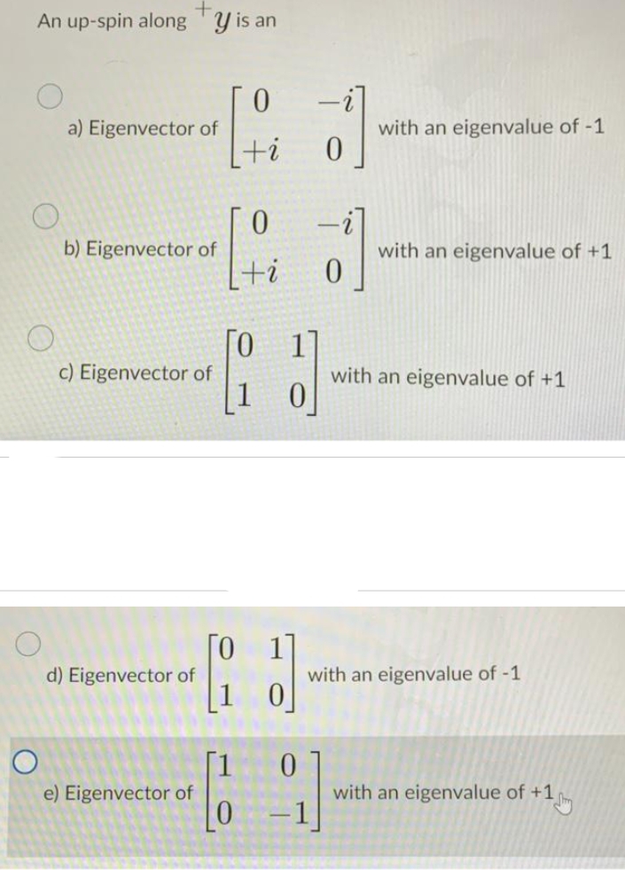 +
An up-spin alongy is an
a) Eigenvector of
b) Eigenvector of
c) Eigenvector of
d) Eigenvector of
e) Eigenvector of
0
+i
[0
1
0
+i
ΤΟ 17
1
0
-
d
with an eigenvalue of -1
with an eigenvalue of +1
with an eigenvalue of +1
with an eigenvalue of -1
with an eigenvalue of +1