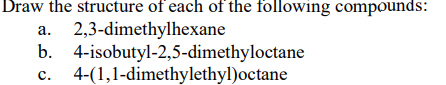 Draw the structure of each of the following compounds:
2,3-dimethylhexane
b. 4-isobutyl-2,5-dimethyloctane
4-(1,1-dimethylethyl)octane
а.
с.
