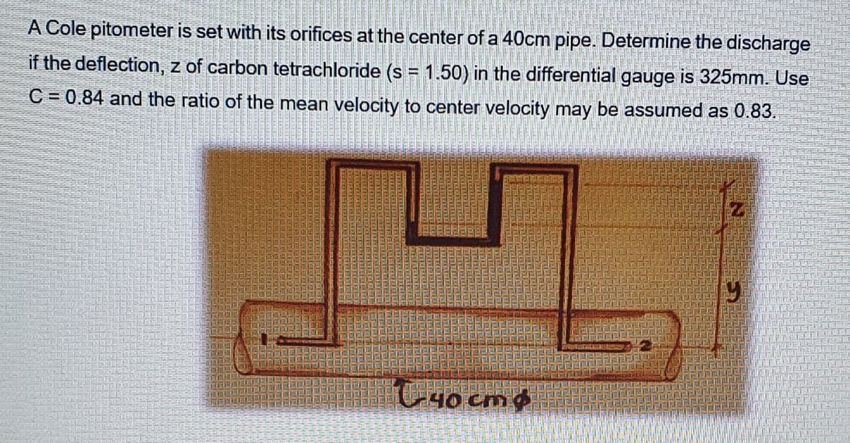 A Cole pitometer is set with its orifices at the center of a 40cm pipe. Determine the discharge
if the deflection, z of carbon tetrachloride (s = 1.50) in the differential gauge is 325mm. Use
C = 0.84 and the ratio of the mean velocity to center velocity may be assumed as 0.83.
C4o cm
