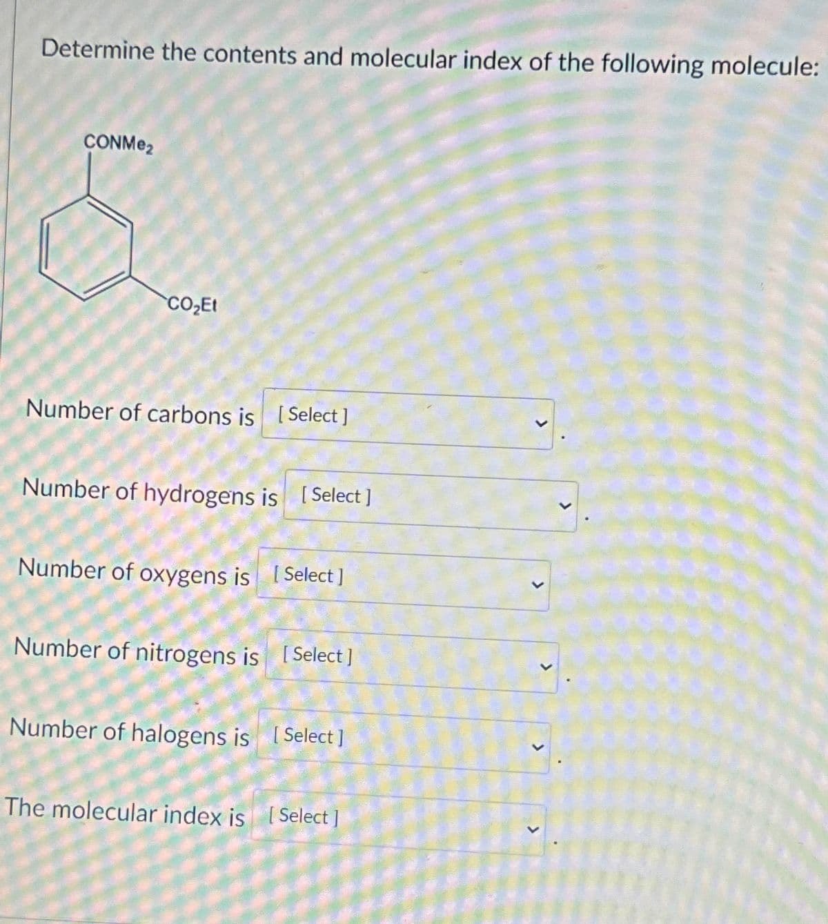 Determine the contents and molecular index of the following molecule:
CONMe₂
$
CO₂Et
Number of carbons is [Select]
Number of hydrogens is [Select ]
Number of oxygens is [Select]
Number of nitrogens is [Select]
Number of halogens is [Select]
The molecular index is [Select]
>
<