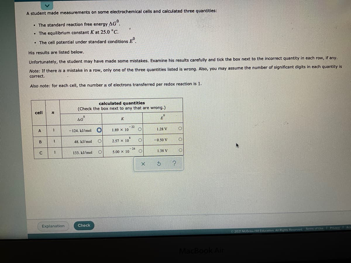 A student made measurements on some electrochemical cells and calculated three quantities:
• The standard reaction free energy AG".
The equilibrium constant K at 25.0 °C.
• The cell potential under standard conditions E".
His results are listed below.
Unfortunately, the student may have made some mistakes. Examine his results carefully and tick the box next to the incorrect quantity in each row, if any.
Note: If there is a mistake in a row, only one of the three quantities listed is wrong. Also, you may assume the number of significant digits in each quantity is
correct.
Also note: for each cell, the number n of electrons transferred per redox reaction is 1.
calculated quantities
(Check the box next to any that are wrong.)
cell
AG
E
K
– 124, kJ/mol
-22
1.89 x 10
1.28 V
A.
1
2.57 x 10
-0.50 V
1
48. kJ/mol
- 24
5.00 x 10
1.38 V
1
133. kJ/mol
Explanation
Check
2021 McGraw-Hill Education All Rights Reserved Terms of Use Privacy Ac
MacBook Air
