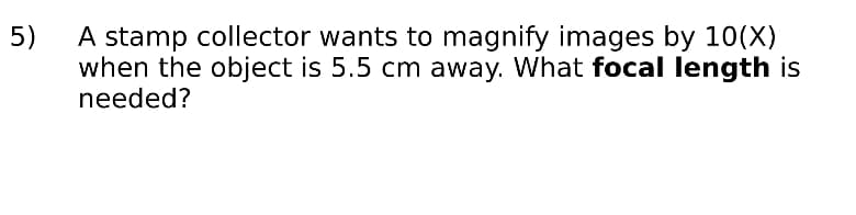 A stamp collector wants to magnify images by 10(X)
when the object is 5.5 cm away. What focal length is
needed?
5)
