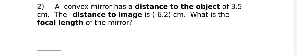 A convex mirror has a distance to the object of 3.5
2)
cm. The distance to image is (-6.2) cm. What is the
focal length of the mirror?
