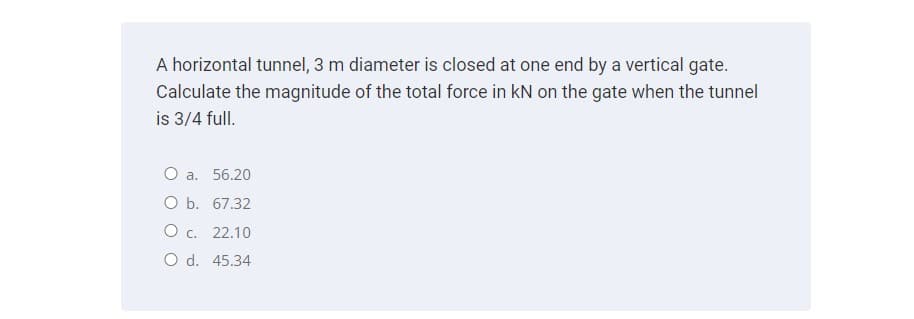 A horizontal tunnel, 3 m diameter is closed at one end by a vertical gate.
Calculate the magnitude of the total force in kN on the gate when the tunnel
is 3/4 full.
O a. 56.20
O b. 67.32
O c. 22.10
O d. 45.34
