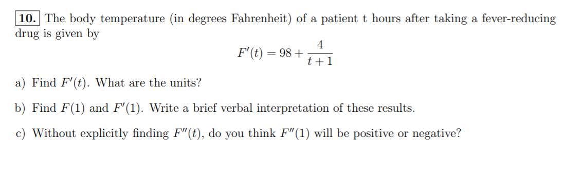 10. The body temperature (in degrees Fahrenheit) of a patient t hours after taking a fever-reducing
drug is given by
4
F'(t) = 98 +
t+1
a) Find F'(t). What are the units?
b) Find F(1) and F'(1). Write a brief verbal interpretation of these results.
c) Without explicitly finding F"(t), do you think F"(1) will be positive or negative?
