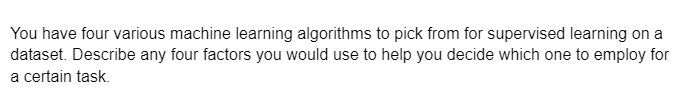 You have four various machine learning algorithms to pick from for supervised learning on a
dataset. Describe any four factors you would use to help you decide which one to employ for
a certain task.