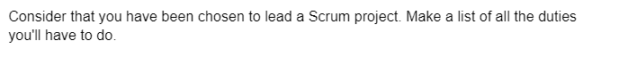 Consider that you have been chosen to lead a Scrum project. Make a list of all the duties
you'll have to do.