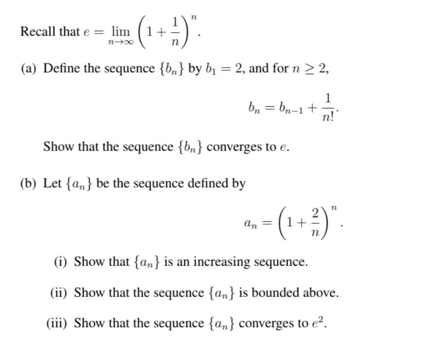 (¹ + ²) ".
(a) Define the sequence {b} by b₁ = 2, and for n ≥ 2,
1
n!
Recall that e=
lim
n4x
bn = bn-1 +
Show that the sequence {bn} converges to e.
(b) Let {an} be the sequence defined by
an
2
- (1 + ²)”.
=
(i) Show that {an} is an increasing sequence.
(ii) Show that the sequence {an} is bounded above.
(iii) Show that the sequence {an} converges to e².