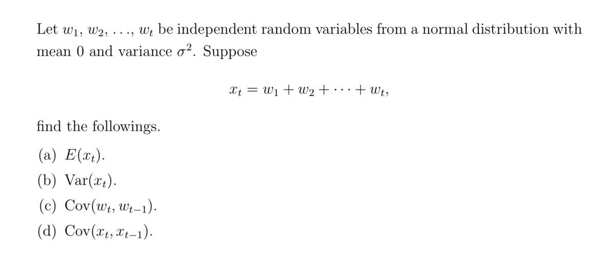 Let w₁, W2, ..., wt be independent random variables from a normal distribution with
Wt
mean 0 and variance o². Suppose
find the followings.
(a) E(xt).
(b) Var(xt).
(c) Cov(wt, Wt-1).
(d) Cov(xt, xt-1).
xt = W₁ + W₂ +
+ Wtr