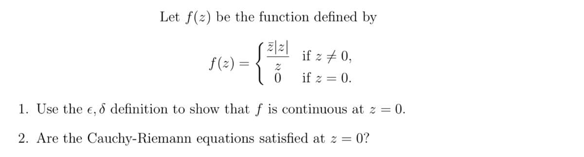 Let f(z) be the function defined by
{
f(z) =
Z
0
if z 0,
if z = 0.
1. Use the e, & definition to show that f is continuous at z = 0.
2. Are the Cauchy-Riemann equations satisfied at z = 0?