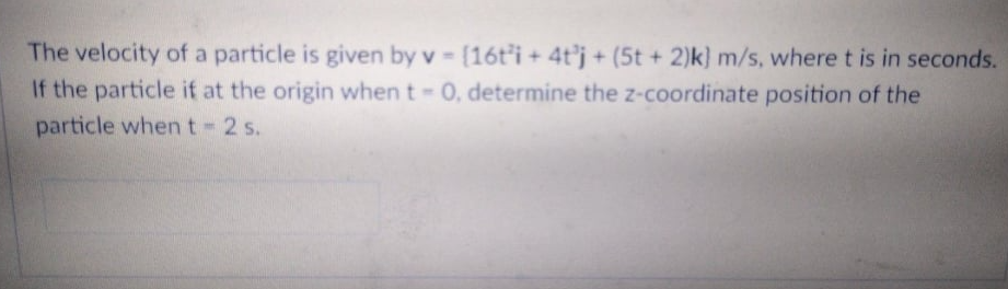 The velocity of a particle is given by v [16t'i + 4t'j + (5t + 2)k) m/s, where t is in seconds.
If the particle if at the origin when t 0, determine the z-coordinate position of the
particle when t- 2 s.
