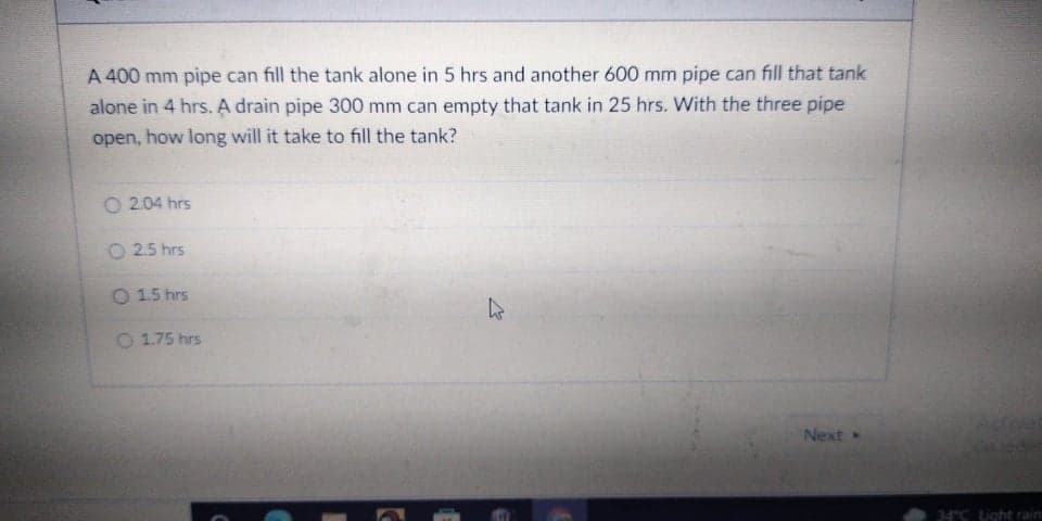 A 400 mm pipe can fill the tank alone in 5 hrs and another 600 mm pipe can fill that tank
alone in 4 hrs. A drain pipe 300 mm can empty that tank in 25 hrs. With the three pipe
open, how long will it take to fill the tank?
O 2.04 hrs
O 2.5 hrs
O 15 hrs
O 1.75 hrs
Next
434C Light rain
